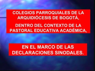 COLEGIOS PARROQUIALES DE LA
   ARQUIDIÓCESIS DE BOGOTÁ,
  DENTRO DEL CONTEXTO DE LA
PASTORAL EDUCATIVA ACADÉMICA,


   EN EL MARCO DE LAS
DECLARACIONES SINODALES.
 