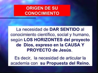 ORIGEN DE SU
       CONOCIMIENTO


  La necesidad de DAR SENTIDO al
conocimiento científico, social y humano,
según LOS HORIZONTES del proyecto
  de Dios, expreso en la CAUSA Y
       PROYECTO de Jesús.
  Es decir, la necesidad de articular la
academia con su Propuesta del Reino.
 