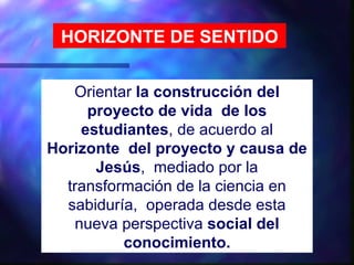 HORIZONTE DE SENTIDO


   Orientar la construcción del
     proyecto de vida de los
    estudiantes, de acuerdo al
Horizonte del proyecto y causa de
      Jesús, mediado por la
  transformación de la ciencia en
  sabiduría, operada desde esta
   nueva perspectiva social del
          conocimiento.
 