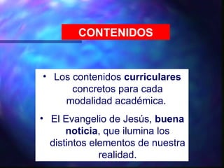 CONTENIDOS


• Los contenidos curriculares
      concretos para cada
    modalidad académica.
• El Evangelio de Jesús, buena
      noticia, que ilumina los
  distintos elementos de nuestra
              realidad.
 