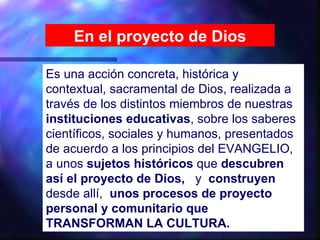 En el proyecto de Dios

Es una acción concreta, histórica y
contextual, sacramental de Dios, realizada a
través de los distintos miembros de nuestras
instituciones educativas, sobre los saberes
científicos, sociales y humanos, presentados
de acuerdo a los principios del EVANGELIO,
a unos sujetos históricos que descubren
así el proyecto de Dios, y construyen
desde allí, unos procesos de proyecto
personal y comunitario que
TRANSFORMAN LA CULTURA.
 