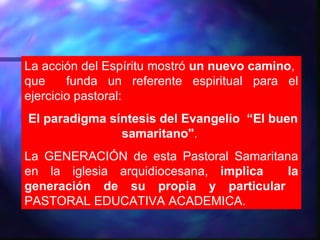 La acción del Espíritu mostró un nuevo camino,
que     funda un referente espiritual para el
ejercicio pastoral:
El paradigma síntesis del Evangelio “El buen
               samaritano".
La GENERACIÓN de esta Pastoral Samaritana
en la iglesia arquidiocesana, implica   la
generación de su propia y particular
PASTORAL EDUCATIVA ACADEMICA.
 
