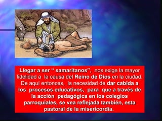 Llegar a ser “ samaritanos”, nos exige la mayor
fidelidad a la causa del Reino de Dios en la ciudad.
  De aquí entonces, la necesidad de dar cabida a
 los procesos educativos, para que a través de
       la acción pedagógica en los colegios
    parroquiales, se vea reflejada también, esta
            pastoral de la misericordia.
 