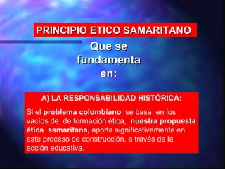 PRINCIPIO ETICO SAMARITANO
               Que se
             fundamenta
                 en:

    A) LA RESPONSABILIDAD HISTÓRICA:
Si el problema colombiano se basa en los
vacíos de de formación ética, nuestra propuesta
ética samaritana, aporta significativamente en
este proceso de construcción, a través de la
acción educativa.
 