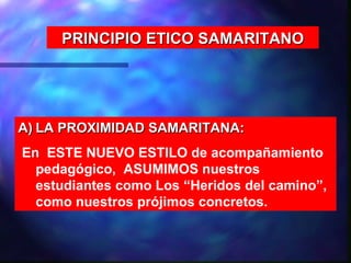PRINCIPIO ETICO SAMARITANO




A) LA PROXIMIDAD SAMARITANA:
En ESTE NUEVO ESTILO de acompañamiento
  pedagógico, ASUMIMOS nuestros
  estudiantes como Los “Heridos del camino”,
  como nuestros prójimos concretos.
 