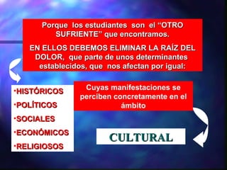 Porque los estudiantes son el “OTRO
         SUFRIENTE” que encontramos.
   EN ELLOS DEBEMOS ELIMINAR LA RAÍZ DEL
    DOLOR, que parte de unos determinantes
     establecidos, que nos afectan por igual:


•HISTÓRICOS     Cuyas manifestaciones se
               perciben concretamente en el
•POLÍTICOS                ámbito
•SOCIALES
•ECONÓMICOS
                       CULTURAL
•RELIGIOSOS
 