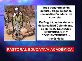 Toda transformación
              cultural, exige de por sí,
              una mediación educativa
                     concreta.
              En Bogotá, urbe- síntesis
             de la realidad Colombiana,
               ESTE RETO SE ASUME
                  RESPONSABLE Y
               CONCIENTEMENTE a
                     través de la



PASTORAL EDUCATIVA ACADÉMICA
 