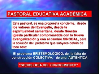 PASTORAL EDUCATIVA ACADÉMICA

 Esta pastoral, es una propuesta conciente, desde
 los valores del Evangelio, desde la
 espiritualidad samaritana, desde Nuestra
 iglesia particular comprometida con la Nueva
 Evangelización y con el camino SINODAL, para
 la solución del problema que subyace detrás de
 todo esto:

  El problema EPISTEMOLÓGICO, de la falta de
 construcción COLECTIVA, de una AUTÉNTICA

     “SOCIOLOGÍA DEL CONOCIMIENTO”
 