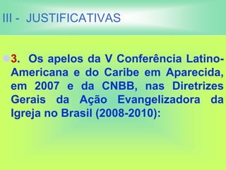 III - JUSTIFICATIVAS
3. Os apelos da V Conferência Latino-
Americana e do Caribe em Aparecida,
em 2007 e da CNBB, nas Diretrizes
Gerais da Ação Evangelizadora da
Igreja no Brasil (2008-2010):
 