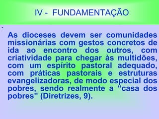 IV - FUNDAMENTAÇÃO
-
As dioceses devem ser comunidades
missionárias com gestos concretos de
ida ao encontro dos outros, com
criatividade para chegar às multidões,
com um espírito pastoral adequado,
com práticas pastorais e estruturas
evangelizadoras, de modo especial dos
pobres, sendo realmente a “casa dos
pobres” (Diretrizes, 9).
 