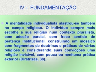IV - FUNDAMENTAÇÃO
 A mentalidade individualista alastrou-se também
no campo religioso. O indivíduo sempre mais
escolhe a sua religião num contexto pluralista,
com adesão parcial, com fraco sentido de
pertença institucional, construindo um mosaico
com fragmentos de doutrinas e práticas de várias
religiões e considerando suas convicções uma
religião invisível, com pouca ou nenhuma prática
exterior (Diretrizes, 38).
 