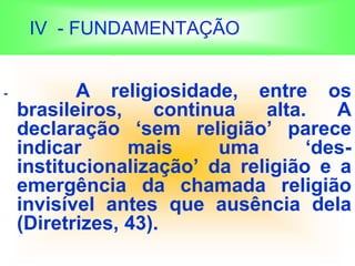 IV - FUNDAMENTAÇÃO
- A religiosidade, entre os
brasileiros, continua alta. A
declaração ‘sem religião’ parece
indicar mais uma ‘des-
institucionalização’ da religião e a
emergência da chamada religião
invisível antes que ausência dela
(Diretrizes, 43).
 