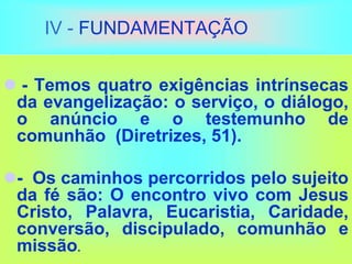 IV - FUNDAMENTAÇÃO
 - Temos quatro exigências intrínsecas
da evangelização: o serviço, o diálogo,
o anúncio e o testemunho de
comunhão (Diretrizes, 51).
- Os caminhos percorridos pelo sujeito
da fé são: O encontro vivo com Jesus
Cristo, Palavra, Eucaristia, Caridade,
conversão, discipulado, comunhão e
missão.
 