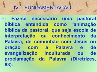 IV - FUNDAMENTAÇÃO
- Faz-se necessário uma pastoral
bíblica entendida como ‘animação
bíblica da pastoral, que seja escola de
interpretação ou conhecimento da
Palavra, de comunhão com Jesus ou
oração com a Palavra e de
evangelização inculturada ou de
proclamação da Palavra (Diretrizes,
63).
 