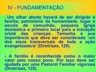 IV - FUNDAMENTAÇÃO
- Um olhar atento haverá de ser dirigido à
família, patrimônio da humanidade, lugar e
escola de comunhão, pequena Igreja
doméstica e primeiro local para a iniciação
cristã das crianças. Tamanha é sua
importância que deve ser considerada ‘um
dos eixos transversais de toda a ação
evangelizadora’ (Diretrizes, 128).
- A família é reconhecida como o maior
valor pelo nosso povo. Por isso deve ser
ajudada por uma Pastoral Familiar vigorosa
(Diretrizes, 129).
 