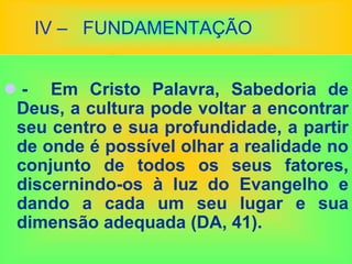 IV – FUNDAMENTAÇÃO
 - Em Cristo Palavra, Sabedoria de
Deus, a cultura pode voltar a encontrar
seu centro e sua profundidade, a partir
de onde é possível olhar a realidade no
conjunto de todos os seus fatores,
discernindo-os à luz do Evangelho e
dando a cada um seu lugar e sua
dimensão adequada (DA, 41).
 