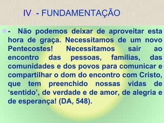IV - FUNDAMENTAÇÃO
- Não podemos deixar de aproveitar esta
hora de graça. Necessitamos de um novo
Pentecostes! Necessitamos sair ao
encontro das pessoas, famílias, das
comunidades e dos povos para comunicar e
compartilhar o dom do encontro com Cristo,
que tem preenchido nossas vidas de
‘sentido’, de verdade e de amor, de alegria e
de esperança! (DA, 548).
 