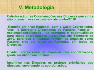 V. Metodologia
 Estruturação das Coordenações nas Dioceses que ainda
não possuem essa estrutura – até Junho/2010.
 Reunião em nível Regional com o Casal Coordenador,
Vice e Secretario Diocesanos da Pastoral Familiar –
explanação/explicação da estrutura e espiritualidade
para essas coordenações diocesanas até Setembro de
2010, para que a Pastoral Familiar se organize como
Pastoral eixo em todas as Paróquias em todas as
Dioceses.
 Dividir Tarefas entre os membros das coordenações,
(pode ser divido em oficinas).
 Incentivar nas Dioceses os projetos prioritários das
dioceses, envolvendo as coordenações.
 