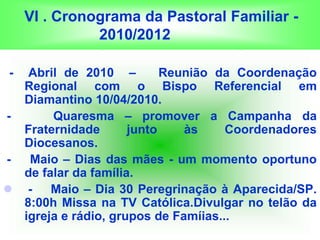 VI . Cronograma da Pastoral Familiar -
2010/2012
- Abril de 2010 – Reunião da Coordenação
Regional com o Bispo Referencial em
Diamantino 10/04/2010.
- Quaresma – promover a Campanha da
Fraternidade junto às Coordenadores
Diocesanos.
- Maio – Dias das mães - um momento oportuno
de falar da família.
 - Maio – Dia 30 Peregrinação à Aparecida/SP.
8:00h Missa na TV Católica.Divulgar no telão da
igreja e rádio, grupos de Famíias...
 