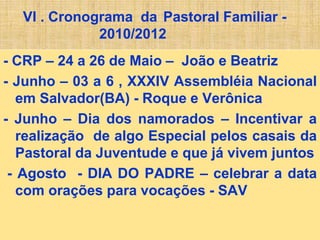 VI . Cronograma da Pastoral Familiar -
2010/2012
- CRP – 24 a 26 de Maio – João e Beatriz
- Junho – 03 a 6 , XXXIV Assembléia Nacional
em Salvador(BA) - Roque e Verônica
- Junho – Dia dos namorados – Incentivar a
realização de algo Especial pelos casais da
Pastoral da Juventude e que já vivem juntos
- Agosto - DIA DO PADRE – celebrar a data
com orações para vocações - SAV
 