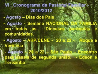 VI . Cronograma da Pastoral Familiar -
2010/2012
- Agosto – Dias dos Pais
- Agosto - Semana NACIONAL DA FAMILIA
em todas as Dioceses paróquias e
comunidades.
- Agosto – ARP/CENE - 20 a 22 - Roque e
Verônica
- Agosto – 20 a 22 – São Paulo – Encontro
para casais de segunda união. - Edson e
Terezinha
 