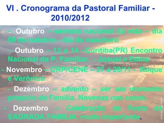 VI . Cronograma da Pastoral Familiar -
2010/2012
- Outubro – semana nacional da vida – dia
08 de outubro - dia do nascituro
- Outubro – 12 a 14 –Curitiba(PR) Encontro
Nacional da P. Familiar. - Josuel e Edina
- Novembro – CRP/CENE – 27 a 28/11 - Roque
e Verônica
- Dezembro – advento – ser um momento
propício da Família. Novenas nas casas.
- Dezembro – Celebração da Festa da
SAGRADA FAMILIA, muito importante.
 