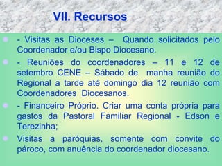 VII. Recursos
 - Visitas as Dioceses – Quando solicitados pelo
Coordenador e/ou Bispo Diocesano.
 - Reuniões do coordenadores – 11 e 12 de
setembro CENE – Sábado de manha reunião do
Regional a tarde até domingo dia 12 reunião com
Coordenadores Diocesanos.
 - Financeiro Próprio. Criar uma conta própria para
gastos da Pastoral Familiar Regional - Edson e
Terezinha;
 Visitas a paróquias, somente com convite do
pároco, com anuência do coordenador diocesano.
 