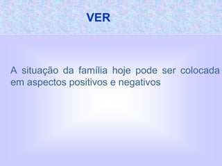 VER
A situação da família hoje pode ser colocada
em aspectos positivos e negativos
 