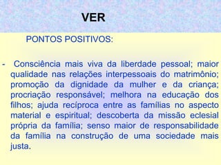 VER
PONTOS POSITIVOS:
- Consciência mais viva da liberdade pessoal; maior
qualidade nas relações interpessoais do matrimônio;
promoção da dignidade da mulher e da criança;
procriação responsável; melhora na educação dos
filhos; ajuda recíproca entre as famílias no aspecto
material e espiritual; descoberta da missão eclesial
própria da família; senso maior de responsabilidade
da família na construção de uma sociedade mais
justa.
 