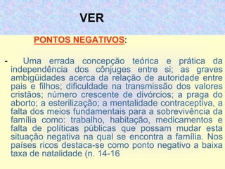 VER
PONTOS NEGATIVOS:
- Uma errada concepção teórica e prática da
independência dos cônjuges entre si; as graves
ambigüidades acerca da relação de autoridade entre
pais e filhos; dificuldade na transmissão dos valores
cristãos; número crescente de divórcios; a praga do
aborto; a esterilização; a mentalidade contraceptiva, a
falta dos meios fundamentais para a sobrevivência da
família como: trabalho, habitação, medicamentos e
falta de políticas públicas que possam mudar esta
situação negativa na qual se encontra a família. Nos
países ricos destaca-se como ponto negativo a baixa
taxa de natalidade (n. 14-16
 