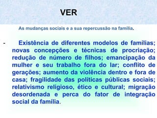 VER
As mudanças sociais e a sua repercussão na família.
- Existência de diferentes modelos de famílias;
novas concepções e técnicas de procriação;
redução de número de filhos; emancipação da
mulher e seu trabalho fora do lar; conflito de
gerações; aumento da violência dentro e fora de
casa; fragilidade das políticas públicas sociais;
relativismo religioso, ético e cultural; migração
desordenada e perca do fator de integração
social da família.
 