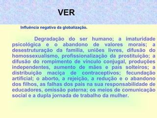 VER
Influência negativa da globalização.
Degradação do ser humano; a imaturidade
psicológica e o abandono de valores morais; a
desestruturação da família, uniões livres, difusão do
homossexualismo, profissionalização da prostituição; a
difusão do rompimento de vínculo conjugal, produções
independentes, aumento de mães e pais solteiros; a
distribuição maciça de contraceptivos; fecundação
artificial; o aborto, a rejeição, a redução e o abandono
dos filhos, as falhas dos pais na sua responsabilidade de
educadores, omissão paterna; os meios de comunicação
social e a dupla jornada de trabalho da mulher.
 