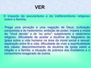 VER
O impacto do secularismo e do indiferentismo religioso
sobre a família.
- Prega uma privação e uma negação de Deus; civilização
consumista e do hedonismo; ambição de poder; impera a moda
do “Você decide” e do “eu acho”; subjetivismo e relativismo
religioso; dificuldade de aceitar a doutrina do Magistério da
Igreja sobre a vida humana na área da moral social e sexual;
separação entre fé e vida; dificuldade de viver a espiritualidade
dos casais; desconhecimento da doutrina da Igreja sobre a
religião e a família; a situação de pobreza dos brasileiros e o
consumismo exagerado de outros.
 