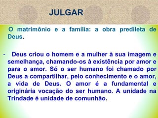 JULGAR
O matrimônio e a família: a obra predileta de
Deus.
- Deus criou o homem e a mulher à sua imagem e
semelhança, chamando-os à existência por amor e
para o amor. Só o ser humano foi chamado por
Deus a compartilhar, pelo conhecimento e o amor,
a vida de Deus. O amor é a fundamental e
originária vocação do ser humano. A unidade na
Trindade é unidade de comunhão.
 