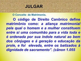 JULGAR
O Conceito de Matrimonio.
O código de Direito Canônico define
matrimônio como: a aliança matrimonial
pela qual o homem e a mulher constituem
entre si uma comunhão para a vida toda e
é ordenada por sua índole natural ao bem
dos cônjuges e á geração e educação da
prole, e foi elevada, entre os batizados à
dignidade de sacramento”. (cânon 1.055
 