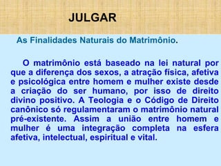 JULGAR
As Finalidades Naturais do Matrimônio.
O matrimônio está baseado na lei natural por
que a diferença dos sexos, a atração física, afetiva
e psicológica entre homem e mulher existe desde
a criação do ser humano, por isso de direito
divino positivo. A Teologia e o Código de Direito
canônico só regulamentaram o matrimônio natural
pré-existente. Assim a união entre homem e
mulher é uma integração completa na esfera
afetiva, intelectual, espiritual e vital.
 