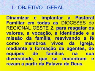 I - OBJETIVO GERAL
Dinamizar e implantar a Pastoral
Familiar em todas as DIOCESES do
REGIONAL OESTE 2, para resgatar os
valores, a vocação, a identidade e a
missão da família, reavivando a fé
como membros vivos da Igreja,
mediante a formação de agentes, de
equipes de famílias na sua
diversidade, que se encontram e
rezam a partir da Palavra de Deus.
 