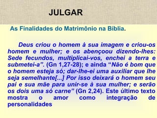 JULGAR
As Finalidades do Matrimônio na Bíblia.
Deus criou o homem à sua imagem e criou-os
homem e mulher; e os abençoou dizendo-lhes:
Sede fecundos, multiplicai-vos, enchei a terra e
submetei-a”. (Gn 1,27-28); e ainda “Não é bom que
o homem esteja só; dar-lhe-ei uma auxiliar que lhe
seja semelhante[...] Por isso deixará o homem seu
pai e sua mãe para unir-se à sua mulher; e serão
os dois uma só carne” (Gn 2,24). Este último texto
mostra o amor como integração de
personalidades
 
