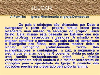 JULGAR
A Família: Igreja Missionária e Igreja Doméstica
Os pais e cônjuges são chamados por Deus a
evangelizar a partir da própria família cristã pois
receberam uma missão de salvação do próprio Jesus
Cristo. Esta missão está baseada no Batismo que nos
torna profetas, sacerdotes e pastores. A missão é de
ensinar, santificar e governar. Os pais não só comunicam
o Evangelho aos filhos, mas podem receber deles o
mesmo Evangelho profundamente vivido. São
evangelizadores e contagiantes: a paz, a segurança e
alegria que emanam de uma fé coerente, vivida no seio de
uma família verdadeiramente cristã. A família
verdadeiramente cristã também é a melhor sementeira de
vocações para o apostolado da Igreja. O caminho das
vocações precisa ser preparado pela própria família.
 