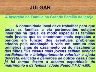 JULGAR
A Inserção da Família na Grande Família da Igreja
A comunidade local deve trabalhar para que
todas as famílias a ela pertencentes estejam
inseridas na Igreja, de modo especial as famílias
mais jovens que se encontram mais expostas a
perigos em função dos eventuais problemas
criados pela adaptação à vida em comum dos
primeiros anos de casamento ou do nascimento
dos filhos.“Os casais mais jovens saibam acolher
cordialmente e inteligentemente valorizar a ajuda
discreta, delicada e generosa de outros casais que
já há tempo fazem a mesma experiência do
matrimônio e da família” (João Paulo II F.C n.69).
 