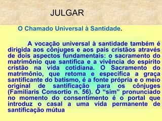 JULGAR
O Chamado Universal à Santidade.
A vocação universal à santidade também é
dirigida aos cônjuges e aos pais cristãos através
de dois aspectos fundamentais: o sacramento do
matrimônio que santifica e a vivência do espírito
cristão na vida cotidiana. O Sacramento do
matrimônio, que retoma e especifica a graça
santificante do batismo, é a fonte própria e o meio
original de santificação para os cônjuges
(Familiaris Consortio n. 56). O “sim” pronunciado
no momento do consentimento é o portal que
introduz o casal a uma vida permanente de
santificação mútua
 