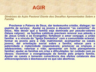 AGIR
Diretrizes da Ação Pastoral Diante dos Desafios Apresentados Sobre a
Família
Proclamar a Palavra de Deus, dar testemunho cristão, dialogar; ter
espírito de serviço; Ajudar os jovens a discernir “os caminhos” de
Deus;. Não deixar que a família seja dominada por pseudo-valores
(falsos valores); as famílias católicas precisam renovar sua adesão a
de Jesus Cristo e ao Evangelho; fortalecer o amor conjugal, a união
familiar e o vínculo da “Igreja Doméstica” com a comunidade eclesial;
formar os jovens para a vida matrimonial; acompanhar os casais
jovens; dar orientação social sobre a família; educar para a
paternidade e maternidade responsáveis; promover as crianças e
adolescentes; valorizar a vida; apresentar um lícito planejamento
familiar; ajudar as famílias em crise e dificuldades; ter cuidado com os
idosos; incentivar a evangelização da família pela própria família.
Ajudar os casais a tomarem consciência dos efeitos colaterais dos
anticoncepcionais e desmascarar os que são abortivos,
 