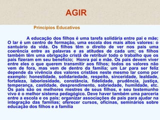 AGIR
Princípios Educativos
A educação dos filhos é uma tarefa solidária entre pai e mãe;
O lar é um centro de formação, uma escola dos mais altos valores: o
santuário da vida. Os filhos têm o direito de ver nos pais uma
coerência entre as palavras e as atitudes de cada um; os filhos
também têm uma obrigação cristã de retribuir todo o trabalho que os
pais fizeram em seu benefício; Honra pai e mãe. Os pais devem viver
entre eles o que querem transmitir aos filhos; todos os valores não
vem de fora, mas vem de dentro da família; um Lar para ser feliz
depende da vivência dos valores cristãos neste mesmo lar como por
exemplo: honestidade, solidariedade, respeito, sinceridade, lealdade,
fortaleza, laboriosidade, constância, fidelidade, prudência, justiça,
temperança, castidade, desprendimento, sobriedade, humildade, etc.
Os pais são os melhores mestres de seus filhos, e seu testemunho
vivo é o melhor sistema pedagógico. Deve haver também uma parceria
entre a escola e os pais; organizar associações de pais para ajudar na
integração das famílias; oferecer cursos, oficinas, seminários sobre
educação dos filhos e a família
 