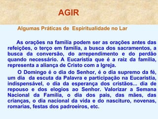 AGIR
Algumas Práticas de Espiritualidade no Lar
As orações na família podem ser as orações antes das
refeições, o terço em família, a busca dos sacramentos, a
busca da conversão, do arrependimento e do perdão
quando necessário. A Eucaristia que é a raiz da família,
representa a aliança de Cristo com a Igreja.
O Domingo é o dia do Senhor, é o dia supremo da fé,
um dia da escuta da Palavra e participação na Eucaristia,
indispensável, o dia da esperança dos cristãos... dia de
repouso e dos elogios ao Senhor. Valorizar a Semana
Nacional da Família, o dia dos pais, das mães, das
crianças, o dia nacional da vida e do nascituro, novenas,
romarias, festas dos padroeiros, etc.
 