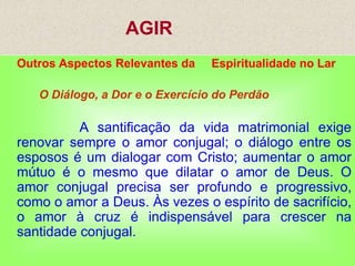 AGIR
Outros Aspectos Relevantes da Espiritualidade no Lar
O Diálogo, a Dor e o Exercício do Perdão
A santificação da vida matrimonial exige
renovar sempre o amor conjugal; o diálogo entre os
esposos é um dialogar com Cristo; aumentar o amor
mútuo é o mesmo que dilatar o amor de Deus. O
amor conjugal precisa ser profundo e progressivo,
como o amor a Deus. Às vezes o espírito de sacrifício,
o amor à cruz é indispensável para crescer na
santidade conjugal.
 