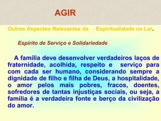 AGIR
Outros Aspectos Relevantes da Espiritualidade no Lar.
Espírito de Serviço e Solidariedade
A família deve desenvolver verdadeiros laços de
fraternidade, acolhida, respeito e serviço para
com cada ser humano, considerando sempre a
dignidade de filho e filha de Deus, a hospitalidade,
o amor pelos mais pobres, fracos, doentes,
sofredores de tantas injustiças sociais, ou seja, a
família é a verdadeira fonte e berço da civilização
do amor.
 