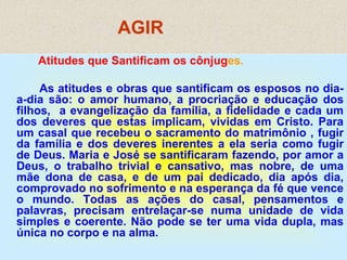 AGIR
Atitudes que Santificam os cônjuges.
As atitudes e obras que santificam os esposos no dia-
a-dia são: o amor humano, a procriação e educação dos
filhos, a evangelização da família, a fidelidade e cada um
dos deveres que estas implicam, vividas em Cristo. Para
um casal que recebeu o sacramento do matrimônio , fugir
da família e dos deveres inerentes a ela seria como fugir
de Deus. Maria e José se santificaram fazendo, por amor a
Deus, o trabalho trivial e cansativo, mas nobre, de uma
mãe dona de casa, e de um pai dedicado, dia após dia,
comprovado no sofrimento e na esperança da fé que vence
o mundo. Todas as ações do casal, pensamentos e
palavras, precisam entrelaçar-se numa unidade de vida
simples e coerente. Não pode se ter uma vida dupla, mas
única no corpo e na alma.
 