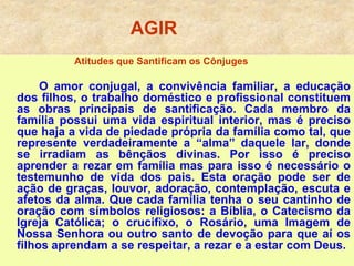 AGIR
Atitudes que Santificam os Cônjuges
O amor conjugal, a convivência familiar, a educação
dos filhos, o trabalho doméstico e profissional constituem
as obras principais de santificação. Cada membro da
família possui uma vida espiritual interior, mas é preciso
que haja a vida de piedade própria da família como tal, que
represente verdadeiramente a “alma” daquele lar, donde
se irradiam as bênçãos divinas. Por isso é preciso
aprender a rezar em família mas para isso é necessário o
testemunho de vida dos pais. Esta oração pode ser de
ação de graças, louvor, adoração, contemplação, escuta e
afetos da alma. Que cada família tenha o seu cantinho de
oração com símbolos religiosos: a Bíblia, o Catecismo da
Igreja Católica; o crucifixo, o Rosário, uma Imagem de
Nossa Senhora ou outro santo de devoção para que aí os
filhos aprendam a se respeitar, a rezar e a estar com Deus.
 