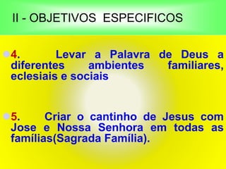 II - OBJETIVOS ESPECIFICOS
4. Levar a Palavra de Deus a
diferentes ambientes familiares,
eclesiais e sociais
5. Criar o cantinho de Jesus com
Jose e Nossa Senhora em todas as
famílias(Sagrada Família).
 