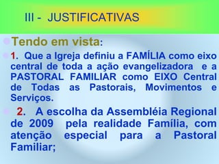 III - JUSTIFICATIVAS
Tendo em vista:
1. Que a Igreja definiu a FAMÍLIA como eixo
central de toda a ação evangelizadora e a
PASTORAL FAMILIAR como EIXO Central
de Todas as Pastorais, Movimentos e
Serviços.
 2. A escolha da Assembléia Regional
de 2009 pela realidade Família, com
atenção especial para a Pastoral
Familiar;
 